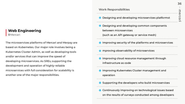 36
Work Responsibilities
Designing and developing microservices platformst
Designing and developing common components
between microservices
(such as an API gateway or service mesh)
Improving security of the platforms and microservices
mproving observability of microservices
Improving cloud resource management through
infrastructure as code
Improving Kubernetes Cluster management and
operation
Supporting the developers who build microservices
Continuously improving on technological issues based
on the results of surveys conducted among developers
Web Engineering
The microservices platforms of Mercari and Merpay are
based on Kubernetes. Our major role involves being a
Kubernetes Cluster Admin, as well as developing tools
and/or services that can improve the speed of
developing microservices. As SREs, supporting the
development and operation of highly-reliable
microservices with full consideration for scalability is
another one of the major responsibilities.
Mercari
