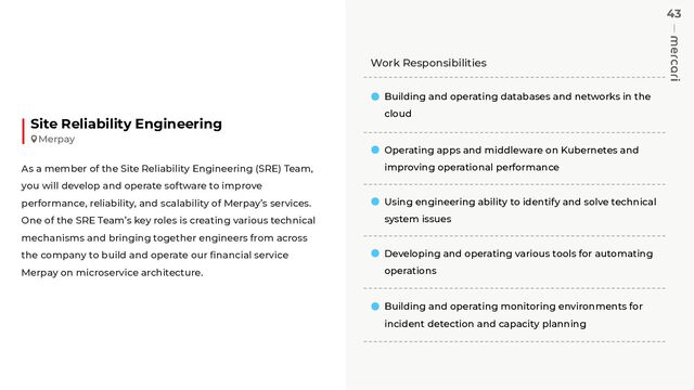 43
Work Responsibilities
Building and operating databases and networks in the
cloud
Operating apps and middleware on Kubernetes and
improving operational performance
Using engineering ability to identify and solve technical
system issues
Developing and operating various tools for automating
operations
Building and operating monitoring environments for
incident detection and capacity planning
Site Reliability Engineering
As a member of the Site Reliability Engineering (SRE) Team,
you will develop and operate software to improve
performance, reliability, and scalability of Merpay’s services.
One of the SRE Team’s key roles is creating various technical
mechanisms and bringing together engineers from across
the company to build and operate our ﬁnancial service
Merpay on microservice architecture.
Merpay
