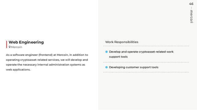 46
Work Responsibilities
Develop and operate cryptoasset-related work
support tools
Developing customer support tools
Web Engineering
As a software engineer (frontend) at Mercoin, in addition to
operating cryptoasset-related services, we will develop and
operate the necessary internal administration systems as
web applications.
Mercoin
