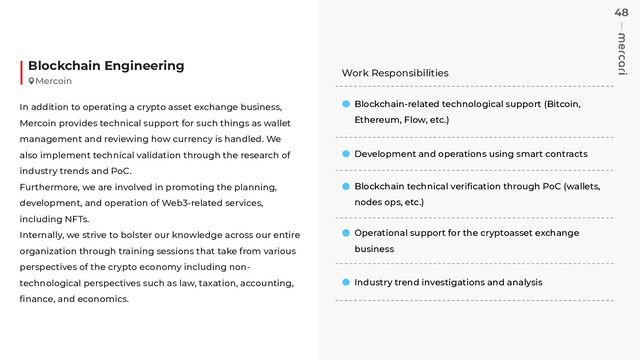 48
Work Responsibilities
Blockchain-related technological support (Bitcoin,
Ethereum, Flow, etc.)
Development and operations using smart contracts
Blockchain technical veriﬁcation through PoC (wallets,
nodes ops, etc.)
Operational support for the cryptoasset exchange
business
Industry trend investigations and analysis
Blockchain Engineering
In addition to operating a crypto asset exchange business,
Mercoin provides technical support for such things as wallet
management and reviewing how currency is handled. We
also implement technical validation through the research of
industry trends and PoC.
Furthermore, we are involved in promoting the planning,
development, and operation of Web3-related services,
including NFTs.
Internally, we strive to bolster our knowledge across our entire
organization through training sessions that take from various
perspectives of the crypto economy including non-
technological perspectives such as law, taxation, accounting,
ﬁnance, and economics.
Mercoin
