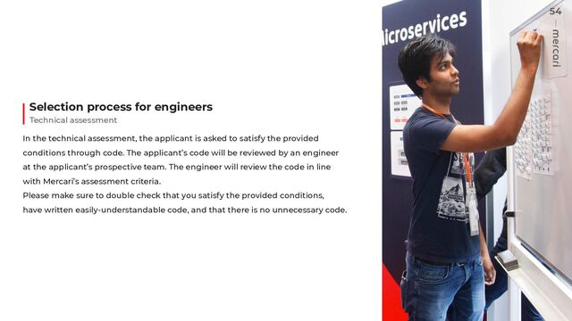 In the technical assessment, the applicant is asked to satisfy the provided
conditions through code. The applicant’s code will be reviewed by an engineer
at the applicant’s prospective team. The engineer will review the code in line
with Mercari’s assessment criteria.
Please make sure to double check that you satisfy the provided conditions,
have written easily-understandable code, and that there is no unnecessary code.
Technical assessment
Selection process for engineers
54
