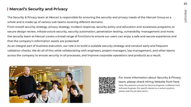 61
Mercari’s Security and Privacy
The Security & Privacy team at Mercari is responsible for ensuring the security and privacy needs of the Mercari Group as a
whole and is made up of various sub-teams covering diﬀerent domains.
From overall security strategy, privacy strategy, incident response, security policy and education and awareness programs, to
secure design review, infrastructure security, security automation, penetration testing, vulnerability management and more;
the security team at Mercari covers a broad range of functions to ensure our users can enjoy a safe and secure experience and
that the company’s information assets are protected!
As an integral part of business execution, our role is to build a scalable security strategy and conduct early and frequent
validation checks. We do all of this while collaborating with engineers, project managers, top management, and other teams
across the company to ensure security in all processes, and improve corporate operations and products as a result.
For more information about Security & Privacy
team, please check Hiring Website from here.
Note: The selection process for Security Engineer is diﬀerent from
Software Engineer. For speciﬁc details on a certain position,
please read the job description.

