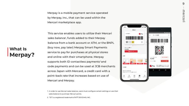 9
Merpay is a mobile payment service operated
by Merpay, Inc., that can be used within the
Mercari marketplace app.
This service enables users to utilize their Mercari
sales balance1, funds added to their Merpay
balance from a bank account or ATM, or the BNPL
(buy now, pay later) Merpay Smart Payments
service to pay for purchases at physical stores
and online with their smartphone. Merpay
supports both iD contactless payments2 and
code payments and can be used at JCB merchants
across Japan with Mercard, a credit card with a
point-back rate that increases based on use of
Mercari and Merpay.
1. In order to use Mercari sales balance, users must conﬁgure certain settings or use their
sales balance to purchase Mercari points.
2. “iD” is a registered trademark of NTT DOCOMO, INC.
What Is
Merpay?

