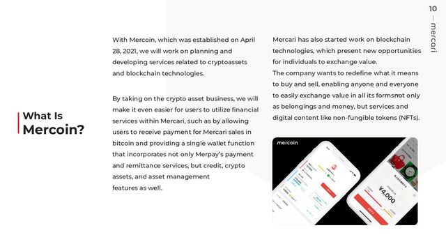 10
With Mercoin, which was established on April
28, 2021, we will work on planning and
developing services related to cryptoassets
and blockchain technologies.
By taking on the crypto asset business, we will
make it even easier for users to utilize ﬁnancial
services within Mercari, such as by allowing
users to receive payment for Mercari sales in
bitcoin and providing a single wallet function
that incorporates not only Merpay’s payment
and remittance services, but credit, crypto
assets, and asset management
features as well.
Mercari has also started work on blockchain
technologies, which present new opportunities
for individuals to exchange value.
The company wants to redeﬁne what it means
to buy and sell, enabling anyone and everyone
to easily exchange value in all its forms̶not only
as belongings and money, but services and
digital content like non-fungible tokens (NFTs).
What Is
Mercoin?
