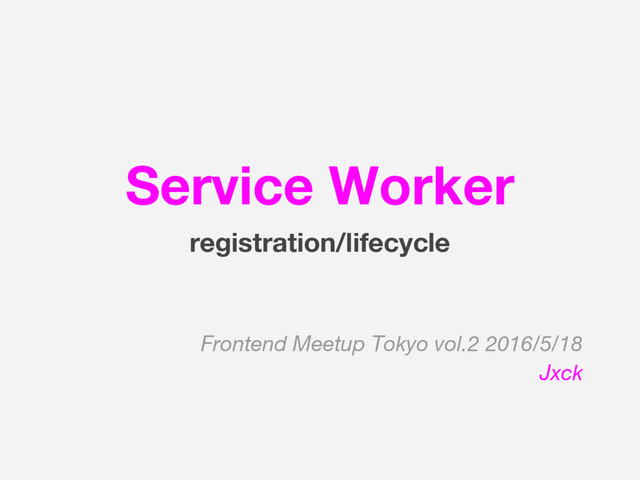 Service Worker
registration/lifecycle
Frontend Meetup Tokyo vol.2 2016/5/18
Jxck
