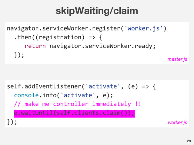 skipWaiting/claim
self.addEventListener('activate', (e) => {
console.info('activate', e);
// make me controller immediately !!
e.waitUntil(self.clients.claim());
});
28
navigator.serviceWorker.register('worker.js')
.then((registration) => {
return navigator.serviceWorker.ready;
});
master.js
worker.js
