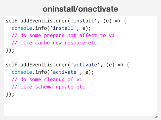 oninstall/onactivate
self.addEventListener('install', (e) => {
console.info('install', e);
// do some prepare not affect to v1
// like cache new resouce etc
});
self.addEventListener('activate', (e) => {
console.info('activate', e);
// do some cleanup of v1
// like schema update etc
});
34
