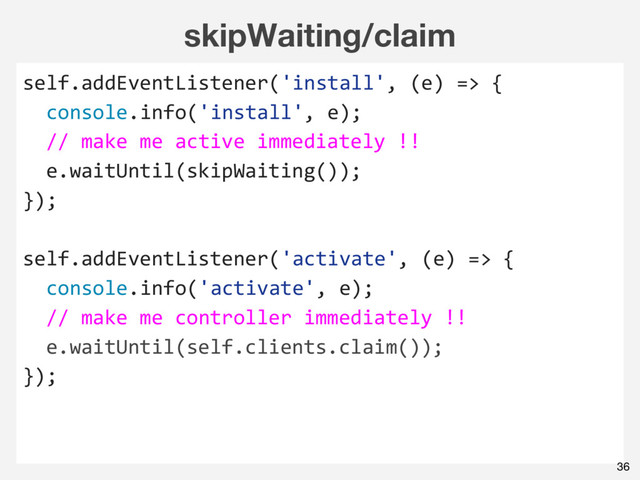 skipWaiting/claim
self.addEventListener('install', (e) => {
console.info('install', e);
// make me active immediately !!
e.waitUntil(skipWaiting());
});
self.addEventListener('activate', (e) => {
console.info('activate', e);
// make me controller immediately !!
e.waitUntil(self.clients.claim());
});
36
