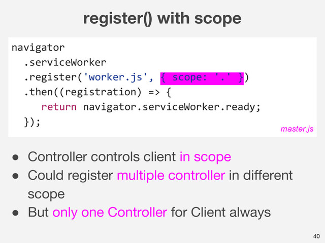 register() with scope
navigator
.serviceWorker
.register('worker.js', { scope: '.' })
.then((registration) => {
return navigator.serviceWorker.ready;
});
40
master.js
● Controller controls client in scope
● Could register multiple controller in different
scope
● But only one Controller for Client always
