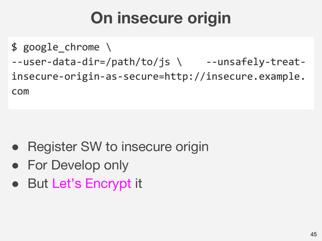 On insecure origin
45
$ google_chrome \
--user-data-dir=/path/to/js \ --unsafely-treat-
insecure-origin-as-secure=http://insecure.example.
com
● Register SW to insecure origin
● For Develop only
● But Let’s Encrypt it

