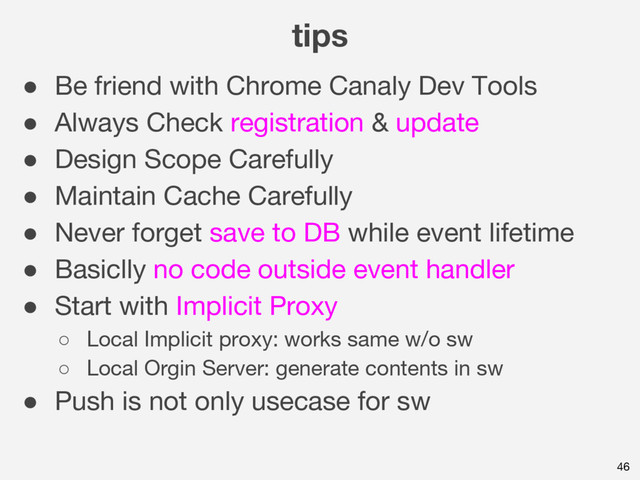 tips
46
● Be friend with Chrome Canaly Dev Tools
● Always Check registration & update
● Design Scope Carefully
● Maintain Cache Carefully
● Never forget save to DB while event lifetime
● Basiclly no code outside event handler
● Start with Implicit Proxy
○ Local Implicit proxy: works same w/o sw
○ Local Orgin Server: generate contents in sw
● Push is not only usecase for sw
