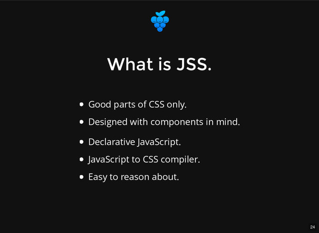 24
What is JSS.
What is JSS.
Good parts of CSS only.
Designed with components in mind.
Declarative JavaScript.
JavaScript to CSS compiler.
Easy to reason about.
