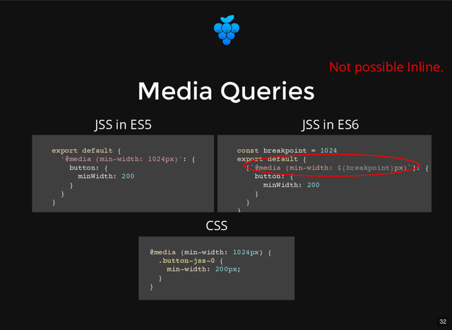 32
Media Queries
Media Queries
export default {
'@media (min-width: 1024px)': {
button: {
minWidth: 200
}
}
}
const breakpoint = 1024
export default {
[`@media (min-width: ${breakpoint}px)`]: {
button: {
minWidth: 200
}
}
}
@media (min-width: 1024px) {
.button-jss-0 {
min-width: 200px;
}
}
JSS in ES5 JSS in ES6
CSS
Not possible Inline.
