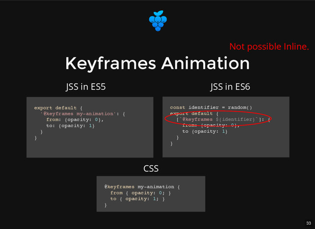 33
Keyframes Animation
Keyframes Animation
export default {
'@keyframes my-animation': {
from: {opacity: 0},
to: {opacity: 1}
}
}
const identifier = random()
export default {
[`@keyframes ${identifier}`]: {
from: {opacity: 0},
to {opacity: 1}
}
}
@keyframes my-animation {
from { opacity: 0; }
to { opacity: 1; }
}
JSS in ES5 JSS in ES6
CSS
Not possible Inline.

