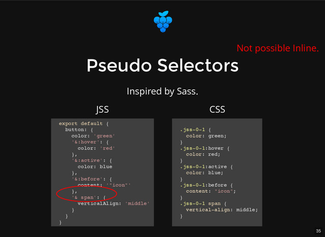 35
Pseudo Selectors
Pseudo Selectors
export default {
button: {
color: 'green'
'&:hover': {
color: 'red'
},
'&:active': {
color: blue
},
'&:before': {
content: '"icon"'
},
'& span': {
verticalAlign: 'middle'
}
}
}
.jss-0-1 {
color: green;
}
.jss-0-1:hover {
color: red;
}
.jss-0-1:active {
color: blue;
}
.jss-0-1:before {
content: "icon";
}
.jss-0-1 span {
vertical-align: middle;
}
JSS CSS
Not possible Inline.
Inspired by Sass.
