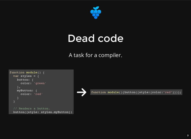 9
Dead code
Dead code
A task for a compiler.
function module() {
var styles = {
button: {
color: 'green'
},
myButton: {
color: 'red'
}
}
// Renders a button.
button({style: styles.myButton})
}
function module(){button({style:{color:"red"}})};
