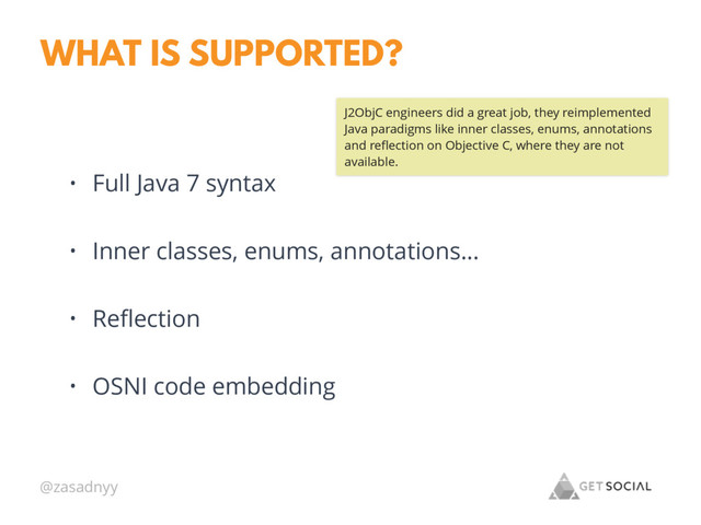 @zasadnyy
WHAT IS SUPPORTED?
• Full Java 7 syntax
• Inner classes, enums, annotations…
• Reﬂection
• OSNI code embedding
J2ObjC engineers did a great job, they reimplemented
Java paradigms like inner classes, enums, annotations
and reﬂection on Objective C, where they are not
available.
