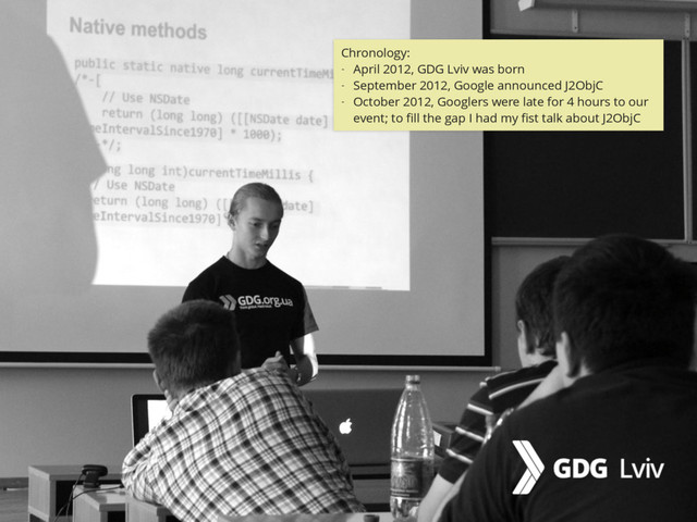 @zasadnyy
Chronology:
- April 2012, GDG Lviv was born
- September 2012, Google announced J2ObjC
- October 2012, Googlers were late for 4 hours to our
event; to ﬁll the gap I had my ﬁst talk about J2ObjC
