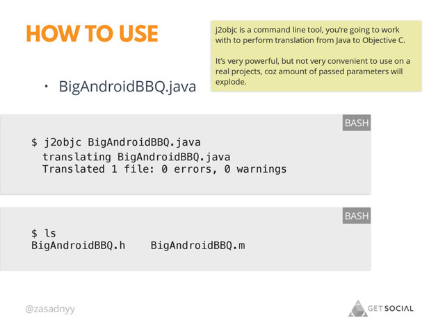 @zasadnyy
HOW TO USE
$ j2objc BigAndroidBBQ.java
BASH
• BigAndroidBBQ.java
$ ls
BigAndroidBBQ.h BigAndroidBBQ.m
BASH
translating BigAndroidBBQ.java
Translated 1 file: 0 errors, 0 warnings
j2objc is a command line tool, you’re going to work
with to perform translation from Java to Objective C.
It’s very powerful, but not very convenient to use on a
real projects, coz amount of passed parameters will
explode.
