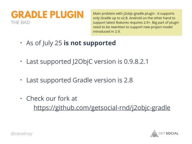 @zasadnyy
GRADLE PLUGIN
• As of July 25 is not supported
• Last supported J2ObjC version is 0.9.8.2.1
• Last supported Gradle version is 2.8
• Check our fork at
https://github.com/getsocial-rnd/j2objc-gradle
THE BAD
Main problem with j2objc-gradle plugin - it supports
only Gradle up to v2.8. Android on the other hand to
support latest features requires 2.9+. Big part of plugin
need to be rewritten to support new project model
introduced in 2.9.
