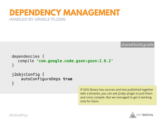 @zasadnyy
DEPENDENCY MANAGEMENT
HANDLED BY GRADLE PLUGIN
dependencies {
compile ‘com.google.code.gson:gson:2.6.2’
}
shared/build.gradle
j2objcConfig { 
autoConfigureDeps true 
}
If OOS library has sources and test published together
with a binaries, you can ask j2objc plugin to pull them
and cross compile. But we managed to get it working
only for Gson.

