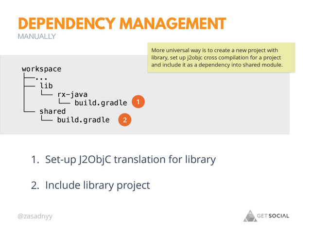 @zasadnyy
DEPENDENCY MANAGEMENT
MANUALLY
workspace
├──...
├── lib
│ └── rx-java
│ └── build.gradle
└── shared
└── build.gradle
1. Set-up J2ObjC translation for library
2. Include library project
More universal way is to create a new project with
library, set up j2objc cross compilation for a project
and include it as a dependency into shared module.
1
2
