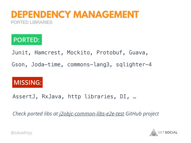 @zasadnyy
Check ported libs at j2objc-common-libs-e2e-test GitHub project
DEPENDENCY MANAGEMENT
PORTED LIBRARIES
Junit, Hamcrest, Mockito, Protobuf, Guava,
Gson, Joda-time, commons-lang3, sqlighter-4
PORTED:
AssertJ, RxJava, http libraries, DI, …
MISSING:
