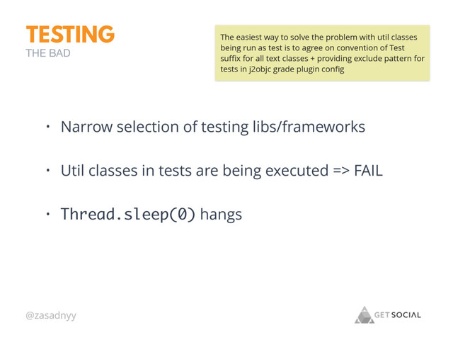 @zasadnyy
TESTING
• Narrow selection of testing libs/frameworks
• Util classes in tests are being executed => FAIL
• Thread.sleep(0) hangs
THE BAD
The easiest way to solve the problem with util classes
being run as test is to agree on convention of Test
suﬃx for all text classes + providing exclude pattern for
tests in j2objc grade plugin conﬁg
