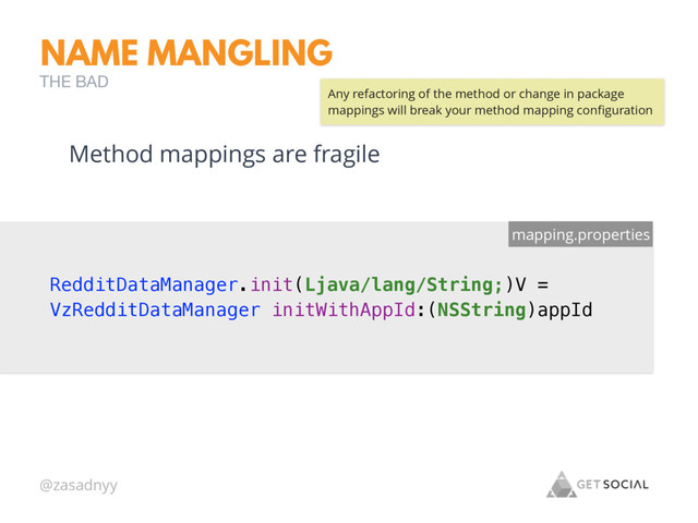 @zasadnyy
NAME MANGLING
THE BAD
RedditDataManager.init(Ljava/lang/String;)V =
VzRedditDataManager initWithAppId:(NSString)appId
mapping.properties
Method mappings are fragile
Any refactoring of the method or change in package
mappings will break your method mapping conﬁguration
