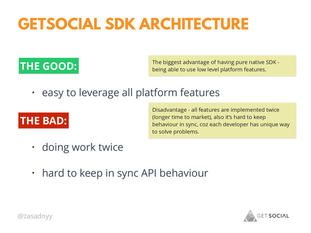 @zasadnyy
GETSOCIAL SDK ARCHITECTURE
THE GOOD:
• easy to leverage all platform features
• doing work twice
• hard to keep in sync API behaviour
THE BAD:
The biggest advantage of having pure native SDK -
being able to use low level platform features.
Disadvantage - all features are implemented twice
(longer time to market), also it’s hard to keep
behaviour in sync, coz each developer has unique way
to solve problems.
