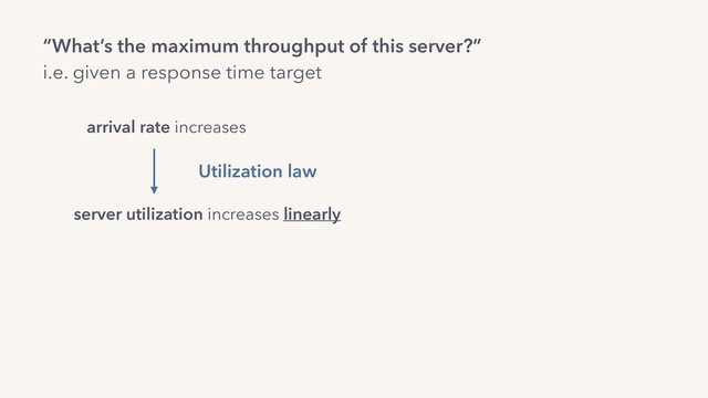 “What’s the maximum throughput of this server?”
i.e. given a response time target
arrival rate increases
server utilization increases linearly
Utilization law
