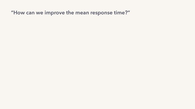 “How can we improve the mean response time?”
