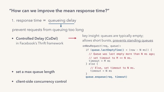“How can we improve the mean response time?”
onNewRequest(req, queue):
if (queue.lastEmptyTime() < (now - N ms)) {
// Queue was last empty more than N ms ago;
// set timeout to M << N ms. 
timeout = M ms 
} else {
// Else, set timeout to N ms. 
timeout = N ms 
}  
queue.enqueue(req, timeout)
1. response time ∝ queueing delay
prevent requests from queuing too long
• Controlled Delay (CoDel) 
in Facebook’s Thrift framework 
• adaptive or always LIFO 
in Facebook’s PHP runtime,  
Dropbox’s Bandaid reverse proxy.
• set a max queue length
• client-side concurrency control
key insight: queues are typically empty;
allows short bursts, prevents standing queues
