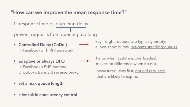 “How can we improve the mean response time?”
1. response time ∝ queueing delay
prevent requests from queuing too long
• Controlled Delay (CoDel) 
in Facebook’s Thrift framework 
• adaptive or always LIFO 
in Facebook’s PHP runtime,  
Dropbox’s Bandaid reverse proxy.
• set a max queue length
• client-side concurrency control
newest requests ﬁrst, not old requests  
that are likely to expire.
helps when system is overloaded,  
makes no difference when it’s not.
key insight: queues are typically empty;
allows short bursts, prevents standing queues
