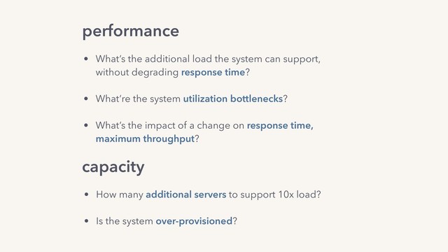 performance
capacity
• What’s the additional load the system can support,  
without degrading response time?
• What’re the system utilization bottlenecks?
• What’s the impact of a change on response time, 
maximum throughput?
• How many additional servers to support 10x load?
• Is the system over-provisioned?
