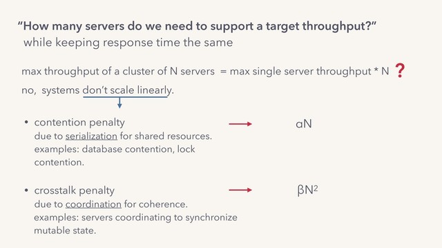 max throughput of a cluster of N servers = max single server throughput * N ?
“How many servers do we need to support a target throughput?”
while keeping response time the same
no, systems don’t scale linearly.
• contention penalty 
due to serialization for shared resources. 
examples: database contention, lock
contention. 
• crosstalk penalty 
due to coordination for coherence.
examples: servers coordinating to synchronize 
mutable state.
αN
βN2
