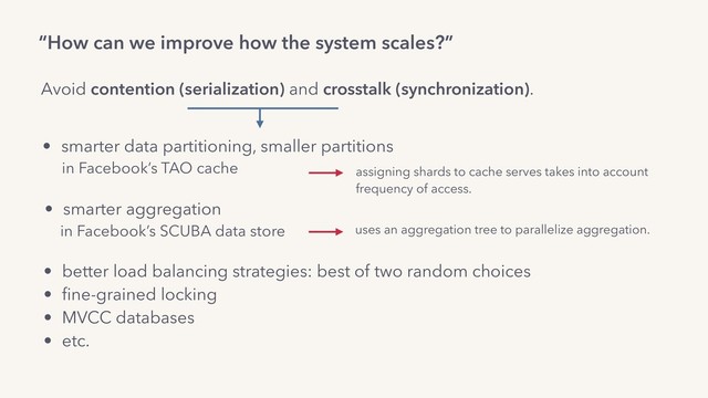 “How can we improve how the system scales?”
Avoid contention (serialization) and crosstalk (synchronization).
• better load balancing strategies: best of two random choices
• ﬁne-grained locking
• MVCC databases
• etc.
• smarter aggregation
in Facebook’s SCUBA data store uses an aggregation tree to parallelize aggregation.
• smarter data partitioning, smaller partitions
in Facebook’s TAO cache assigning shards to cache serves takes into account
frequency of access.
