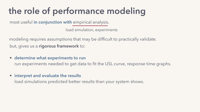 modeling requires assumptions that may be difﬁcult to practically validate.
but, gives us a rigorous framework to:
• determine what experiments to run 
run experiments needed to get data to ﬁt the USL curve, response time graphs.
• interpret and evaluate the results 
load simulations predicted better results than your system shows.
• decide what improvements give the biggest wins 
improve mean service time, reduce service time variability, remove crosstalk etc.
the role of performance modeling
most useful in conjunction with empirical analysis.
load simulation, experiments
