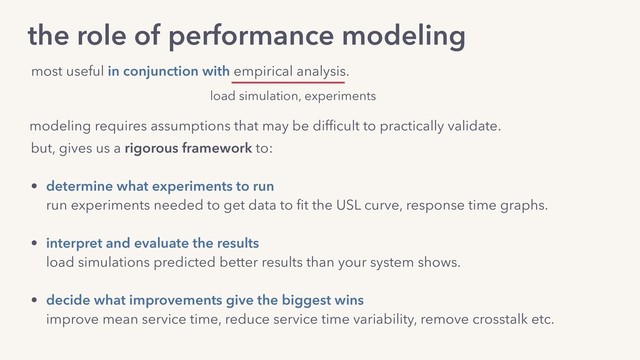 modeling requires assumptions that may be difﬁcult to practically validate.
but, gives us a rigorous framework to:
• determine what experiments to run 
run experiments needed to get data to ﬁt the USL curve, response time graphs.
• interpret and evaluate the results 
load simulations predicted better results than your system shows.
• decide what improvements give the biggest wins 
improve mean service time, reduce service time variability, remove crosstalk etc.
the role of performance modeling
most useful in conjunction with empirical analysis.
load simulation, experiments
