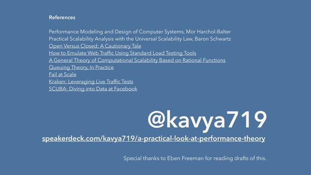 @kavya719
speakerdeck.com/kavya719/a-practical-look-at-performance-theory
Special thanks to Eben Freeman for reading drafts of this.
References
 
Performance Modeling and Design of Computer Systems, Mor Harchol-Balter
Practical Scalability Analysis with the Universal Scalability Law, Baron Schwartz
Open Versus Closed: A Cautionary Tale
How to Emulate Web Trafﬁc Using Standard Load Testing Tools
A General Theory of Computational Scalability Based on Rational Functions
Queuing Theory, In Practice
Fail at Scale
Kraken: Leveraging Live Trafﬁc Tests
SCUBA: Diving into Data at Facebook
