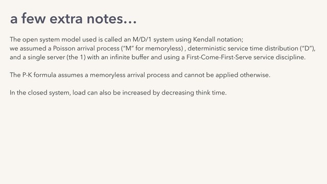 a few extra notes…
The open system model used is called an M/D/1 system using Kendall notation;
we assumed a Poisson arrival process (“M” for memoryless) , deterministic service time distribution (“D”),
and a single server (the 1) with an inﬁnite buffer and using a First-Come-First-Serve service discipline.
The P-K formula assumes a memoryless arrival process and cannot be applied otherwise.
In the closed system, load can also be increased by decreasing think time.
