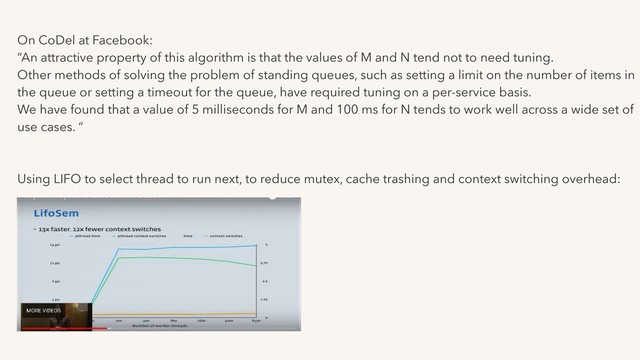 On CoDel at Facebook:
“An attractive property of this algorithm is that the values of M and N tend not to need tuning.
Other methods of solving the problem of standing queues, such as setting a limit on the number of items in
the queue or setting a timeout for the queue, have required tuning on a per-service basis.
We have found that a value of 5 milliseconds for M and 100 ms for N tends to work well across a wide set of
use cases. “
Using LIFO to select thread to run next, to reduce mutex, cache trashing and context switching overhead:
