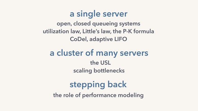 a cluster of many servers
the USL
scaling bottlenecks
a single server
open, closed queueing systems 
utilization law, Little’s law, the P-K formula
CoDel, adaptive LIFO
stepping back
the role of performance modeling
