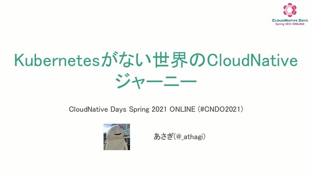 Kubernetesがない世界のCloudNative
ジャーニー 
あさぎ(@_athagi) 
CloudNative Days Spring 2021 ONLINE (#CNDO2021) 
