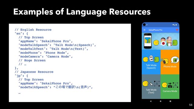 Examples of Language Resources

// English Resource
"en": {
// Top Screen
"appName": "SekaiPhone Pro",
"modeTalkSpeech": "Talk Mode\n(Speech)",
"modeTalkText": "Talk Mode\n(Text)",
"modePhone": "Phone Mode",
"modeCamera": "Camera Mode",
// Hoge Screen
// …
},
// Japanese Resource
"jp": {
// Top Screen
"appName": "SekaiPhone Pro",
"modeTalkSpeech": “͜ͷ৔Ͱ຋༁\n(Ի੠)”,
…
