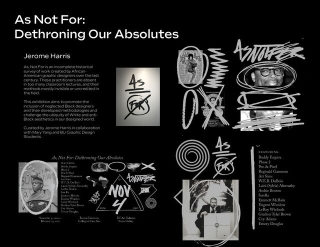 As Not For:
Dethroning Our Absolutes
Jerome Harris
As, Not For is an incomplete historical
survey of work created by African-
American graphic designers over the last
century. These practitioners are absent
in too many classroom lectures, and their
methods mostly invisible or uncredited in
the ﬁeld.
This exhibition aims to promote the
inclusion of neglected Black designers
and their developed methodologies and
challenge the ubiquity of White and anti-
Black aesthetics in our designed world.
Curated by Jerome Harris in collaboration
with Mary Yang and BU Graphic Design
Students.
