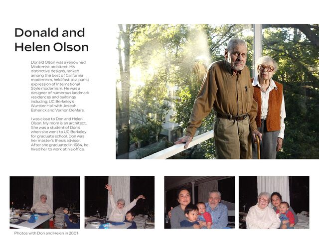 Donald and
Helen Olson
Donald Olson was a renowned
Modernist architect. His
distinctive designs, ranked
among the best of California
modernism, held fast to a purist
expression of International
Style modernism. He was a
designer of numerous landmark
residences and buildings
including, UC Berkeley’s
Wurster Hall with Joseph
Esherick and Vernon DeMars.
I was close to Don and Helen
Olson. My mom is an architect.
She was a student of Don’s
when she went to UC Berkeley
for graduate school. Don was
her master’s thesis advisor.
After she graduated in 1984, he
hired her to work at his ofﬁce.
Photos with Don and Helen in 2001
