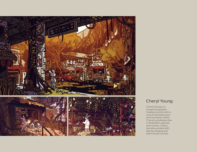 Cheryl Young
Cheryl Young is a
Hong Kong based
freelance artist with a
love of hamsters and
environments. While
Cheryl’s profession lies
in illustration, games,
and comics, Cheryl
has also worked with
Disney, Mojang and
Dark Horse Comics.
