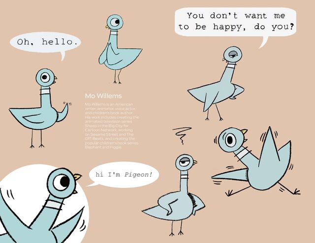 Mo Willems is an American
writer, animator, voice actor,
and children's book author.
His work includes creating the
animated television series
Sheep in the Big City for
Cartoon Network, working
on Sesame Street and The
Off-Beats, and creating the
popular children's book series
Elephant and Piggie.
hi I'm Pigeon!
Mo Willems
