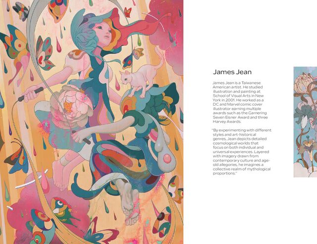 James Jean is a Taiwanese
American artist. He studied
illustration and painting at
School of Visual Arts in New
York in 2001. He worked as a
DC and Marvel comic cover
illustrator earning multiple
awards such as the Garnering
Seven Eisner Award and three
Harvey Awards.
“By experimenting with different
styles and art-historical
genres, Jean depicts detailed
cosmological worlds that
focus on both individual and
universal experiences. Layered
with imagery drawn from
contemporary culture and age-
old allegories, he imagines a
collective realm of mythological
proportions.”
James Jean
